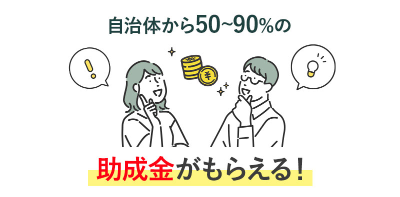 自治体から50~90%の助成金がもらえる！