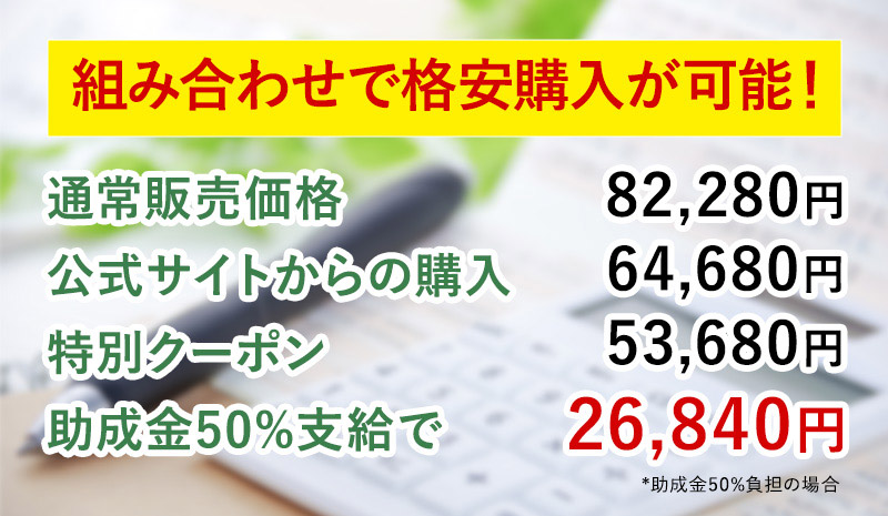 組み合わせで格安購入が可能！通常販売価格82,280円公式サイトからの購入64,680円特別クーポン53,680円
助成金50%支給で26,840円*助成金50%負担の場合